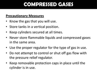 COMPRESSED GASES

Precautionary Measures
• Know the gas that you will use.
• Store tanks in a vertical position.
• Keep cylinders secured at all times.
• Never store flammable liquids and compressed gases
  in the same area.
• Use the proper regulator for the type of gas in use.
• Do not attempt to control or shut off gas flow with
  the pressure relief regulator.
• Keep removable protection caps in place until the
  cylinder is in use.
 