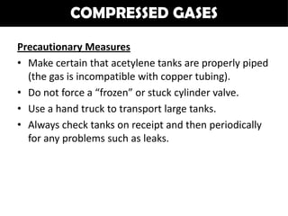 COMPRESSED GASES

Precautionary Measures
• Make certain that acetylene tanks are properly piped
  (the gas is incompatible with copper tubing).
• Do not force a “frozen” or stuck cylinder valve.
• Use a hand truck to transport large tanks.
• Always check tanks on receipt and then periodically
  for any problems such as leaks.
 