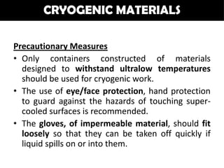 CRYOGENIC MATERIALS

Precautionary Measures
• Only containers constructed of materials
  designed to withstand ultralow temperatures
  should be used for cryogenic work.
• The use of eye/face protection, hand protection
  to guard against the hazards of touching super-
  cooled surfaces is recommended.
• The gloves, of impermeable material, should fit
  loosely so that they can be taken off quickly if
  liquid spills on or into them.
 