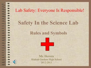 Lab Safety: Everyone Is Responsible!

 Safety In the Science Lab
       Rules and Symbols




              Ms. Herrera
        Hialeah Gardens High School
                 2012-2013
 