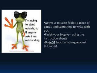 •Get your mission folder, a piece of
paper, and something to write with
out.
•Finish your bioglyph using the
instruction sheets
•Do NOT touch anything around
the room!
 