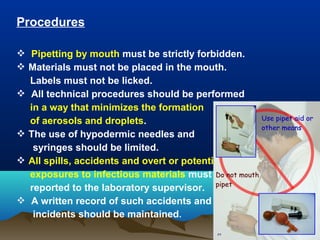 Procedures
 Pipetting by mouth must be strictly forbidden.
 Materials must not be placed in the mouth.
Labels must not be licked.
 All technical procedures should be performed
in a way that minimizes the formation
of aerosols and droplets.
 The use of hypodermic needles and
syringes should be limited.
 All spills, accidents and overt or potential
exposures to infectious materials must be
reported to the laboratory supervisor.
 A written record of such accidents and
incidents should be maintained.
 