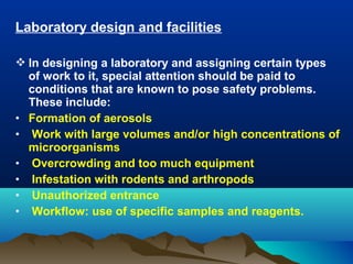 Laboratory design and facilities
 In designing a laboratory and assigning certain types
of work to it, special attention should be paid to
conditions that are known to pose safety problems.
These include:
• Formation of aerosols
• Work with large volumes and/or high concentrations of
microorganisms
• Overcrowding and too much equipment
• Infestation with rodents and arthropods
• Unauthorized entrance
• Workflow: use of specific samples and reagents.
 