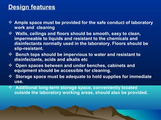 Design features
 Ample space must be provided for the safe conduct of laboratory
work and cleaning
 Walls, ceilings and floors should be smooth, easy to clean,
impermeable to liquids and resistant to the chemicals and
disinfectants normally used in the laboratory. Floors should be
slip-resistant.
 Bench tops should be impervious to water and resistant to
disinfectants, acids and alkalis etc
 Open spaces between and under benches, cabinets and
equipment should be accessible for cleaning.
 Storage space must be adequate to hold supplies for immediate
use.
 Additional long-term storage space, conveniently located
outside the laboratory working areas, should also be provided.
 