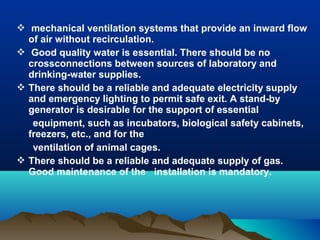  mechanical ventilation systems that provide an inward flow
of air without recirculation.
 Good quality water is essential. There should be no
crossconnections between sources of laboratory and
drinking-water supplies.
 There should be a reliable and adequate electricity supply
and emergency lighting to permit safe exit. A stand-by
generator is desirable for the support of essential
equipment, such as incubators, biological safety cabinets,
freezers, etc., and for the
ventilation of animal cages.
 There should be a reliable and adequate supply of gas.
Good maintenance of the installation is mandatory.
 