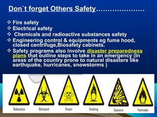 Don`t forget Others Safety…………………
 Fire safety
 Electrical safety
 Chemicals and radioactive substances safety
 Engineering control & equipments eg fume hood,
closed centrifuge,Biosafety cabinets.
 Safety programs also involve disaster preparedness
plans that outline steps to take in an emergency (In
areas of the country prone to natural disasters like
earthquake, hurricanes, snowstorms )
 