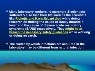  Many laboratory workers, researchers & scientists
suffered & also lose their life such as the scientists
like Ricketts and Karls Urbani died while doing
research on finding the cause of Rocky mountain
fever and the cause of Severe acute respiratory
syndrome (SARS) respectively. They might have
breach the necessary safety guidelines while working
or doing research.
 The routes by which infections are acquired in the
laboratory may be different from natural infection.
 