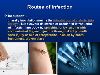 Routes of infectionRoutes of infection
 Inoculation:-
Literally inoculation means the introduction of material into
an ‘eye’, but it covers deliberate or accidental introduction
of infection into body by splashing or by rubbing with
contaminated fingers ,injection through skin,by needle
stick injury or bite of ectoparasite, Incision by sharp
instrument, broken glass
 