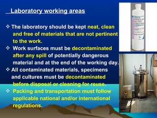Laboratory working areas
 The laboratory should be kept neat, clean
and free of materials that are not pertinent
to the work.
 Work surfaces must be decontaminated
after any spill of potentially dangerous
material and at the end of the working day.
 All contaminated materials, specimens
and cultures must be decontaminated
before disposal or cleaning for reuse.
 Packing and transportation must follow
applicable national and/or international
regulations.
 