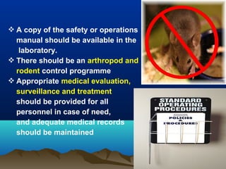  A copy of the safety or operations
manual should be available in the
laboratory.
 There should be an arthropod and
rodent control programme
 Appropriate medical evaluation,
surveillance and treatment
should be provided for all
personnel in case of need,
and adequate medical records
should be maintained
 