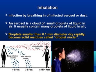 InhalationInhalation
 Infection by breathing in of infected aerosol or dust.
 An aerosol is a cloud of small droplets of liquid in
air. It usually contain many droplets of liquid in air;
 Droplets smaller than 0.1 mm diameter dry rapidly,
become solid residues called “droplet nuclei”.
 