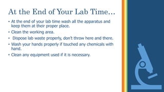 At the End of Your Lab Time…
• At the end of your lab time wash all the apparatus and
keep them at their proper place.
• Clean the working area.
• Dispose lab waste properly, don’t throw here and there.
• Wash your hands properly if touched any chemicals with
hand.
• Clean any equipment used if it is necessary.
 