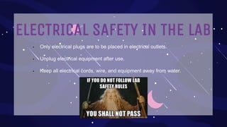ELECTRICAL SAFETY IN THE LAB
• Only electrical plugs are to be placed in electrical outlets.
• Unplug electrical equipment after use.
• Keep all electrical cords, wire, and equipment away from water.
 
