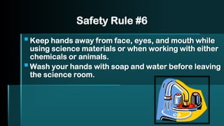 Safety Rule #6
▪Keep hands away from face, eyes, and mouth while
using science materials or when working with either
chemicals or animals.
▪Wash your hands with soap and water before leaving
the science room.
 