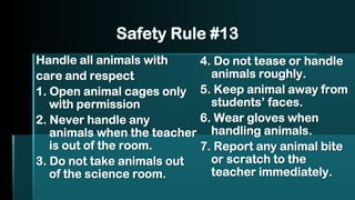 Safety Rule #13
Handle all animals with
care and respect
1. Open animal cages only
with permission
2. Never handle any
animals when the teacher
is out of the room.
3. Do not take animals out
of the science room.
4. Do not tease or handle
animals roughly.
5. Keep animal away from
students’ faces.
6. Wear gloves when
handling animals.
7. Report any animal bite
or scratch to the
teacher immediately.
 
