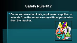 Safety Rule #17
▪Do not remove chemicals, equipment, supplies, or
animals from the science room without permission
from the teacher.
 