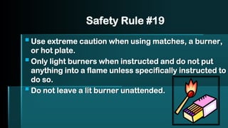 Safety Rule #19
▪Use extreme caution when using matches, a burner,
or hot plate.
▪Only light burners when instructed and do not put
anything into a flame unless specifically instructed to
do so.
▪Do not leave a lit burner unattended.
 