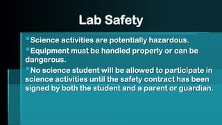 Lab Safety
▪Science activities are potentially hazardous.
▪Equipment must be handled properly or can be
dangerous.
▪No science student will be allowed to participate in
science activities until the safety contract has been
signed by both the student and a parent or guardian.
 