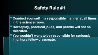 Safety Rule #1
▪Conduct yourself in a responsible manner at all times
in the science room.
▪Horseplay, practical jokes, and pranks will not be
tolerated.
▪You wouldn’t want to be responsible for seriously
injuring a fellow classmate.
 