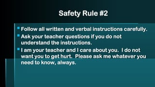 Safety Rule #2
▪Follow all written and verbal instructions carefully.
▪Ask your teacher questions if you do not
understand the instructions.
▪I am your teacher and I care about you. I do not
want you to get hurt. Please ask me whatever you
need to know, always.
 