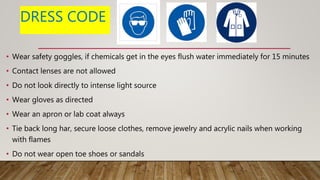 DRESS CODE
• Wear safety goggles, if chemicals get in the eyes flush water immediately for 15 minutes
• Contact lenses are not allowed
• Do not look directly to intense light source
• Wear gloves as directed
• Wear an apron or lab coat always
• Tie back long har, secure loose clothes, remove jewelry and acrylic nails when working
with flames
• Do not wear open toe shoes or sandals
 