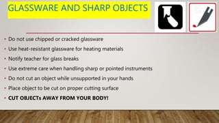 GLASSWARE AND SHARP OBJECTS
• Do not use chipped or cracked glassware
• Use heat-resistant glassware for heating materials
• Notify teacher for glass breaks
• Use extreme care when handling sharp or pointed instruments
• Do not cut an object while unsupported in your hands
• Place object to be cut on proper cutting surface
• CUT OBJECTs AWAY FROM YOUR BODY!
 