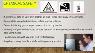 CHEMICAL SAFETY
• If a chemical gets on your skin, clothes or eyes—rinse right away for 15 minutes
• Do not clean up spilled chemicals unless teacher tells you
• Do not inhale any gas or vapors unless directed by teacher
• “wafting” – if you are instructed to note the odor of a substance, wave the fumes toward
nose using hands
• Handle materials with vapor in well-ventilated area
• Keep hands away from face while working on any activity
 
