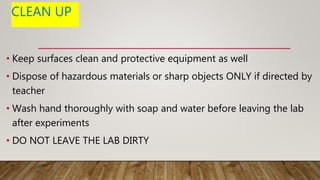 CLEAN UP
• Keep surfaces clean and protective equipment as well
• Dispose of hazardous materials or sharp objects ONLY if directed by
teacher
• Wash hand thoroughly with soap and water before leaving the lab
after experiments
• DO NOT LEAVE THE LAB DIRTY
 
