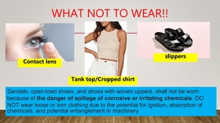 WHAT NOT TO WEAR!!
Contact lens
Tank top/Cropped shirt
slippers
Sandals, open-toed shoes, and shoes with woven uppers, shall not be worn
because of the danger of spillage of corrosive or irritating chemicals. DO
NOT wear loose or torn clothing due to the potential for ignition, absorption of
chemicals, and potential entanglement in machinery
 