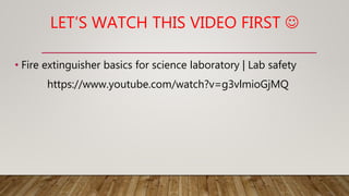 LET’S WATCH THIS VIDEO FIRST 
• Fire extinguisher basics for science laboratory | Lab safety
https://www.youtube.com/watch?v=g3vlmioGjMQ
 