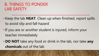 B. THINGS TO PONDER
LAB SAFETY
• Keep the lab NEAT. Clean up when finished, report spills
to avoid slip and fall hazard
• If you are or another student is injured, inform your
teacher immediately
• DO NOT take any food or drink in the lab, nor take any
chemicals out of the lab
 