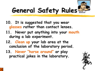 General Safety RulesGeneral Safety Rules
10. It is suggested that you wear
glasses rather than contact lenses.
11. Never put anything into your mouth
during a lab experiment.
12. Clean up your lab area at the
conclusion of the laboratory period.
13. Never “horse around” or play
practical jokes in the laboratory.
 