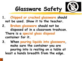 Glassware SafetyGlassware Safety
1. Chipped or cracked glassware should
not be used. Show it to the teacher.
2. Broken glassware should not be
disposed of in a classroom trashcan.
There is a special glass disposal
container for it.
3. When pouring liquids into glassware,
make sure the container you are
pouring into is resting on a table at
least a hands breadth from the edge.
 