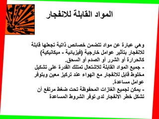 ‫لالنفجار‬ ‫القابلت‬ ‫المواد‬
‫لابلة‬ ‫تجعلها‬ ‫ذاتٌة‬ ‫خصائص‬ ‫تتضمن‬ ‫مواد‬ ‫عن‬ ‫عبارة‬ ً‫وه‬
‫خارجٌة‬ ‫عوامل‬ ‫بتؤثٌر‬ ‫لالنفجار‬(‫فٌزٌائٌة‬-‫مٌكانٌكٌة‬)
‫السحك‬ ‫أو‬ ‫الصدم‬ ‫أو‬ ‫الشرر‬ ‫أو‬ ‫كالحرارة‬.
-‫تشكٌل‬ ‫على‬ ‫المدرة‬ ‫تمتلن‬ ‫لالشتعال‬ ‫المابلة‬ ‫المواد‬ ‫جمٌع‬
‫مع‬ ‫لالنفجار‬ ‫لابل‬ ‫مخلوط‬‫وبتوفر‬ ‫معٌن‬ ‫تركٌز‬ ‫عند‬ ‫الهواء‬
‫مساعدة‬ ‫عوامل‬.
-‫أن‬ ‫مرتفع‬ ‫ضغط‬ ‫تحت‬ ‫المحفوظة‬ ‫الغازات‬ ‫لجمٌع‬ ‫ٌمكن‬
‫لدى‬ ‫االنفجار‬ ‫خطر‬ ‫تشكل‬‫المساعدة‬ ‫الشروط‬ ‫توفر‬
 