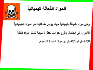 ‫كيميائيا‬ ‫الفعالت‬ ‫المواد‬
‫الكٌمٌائٌة‬ ‫المواد‬ ‫مع‬ ‫تفاعلها‬ ‫ٌإدي‬ ‫حٌث‬ ‫كٌمٌائٌا‬ ‫نشٌطة‬ ‫مواد‬ ً‫وه‬
‫لابلة‬ ‫مواد‬ ‫تشكل‬ ‫نتٌجة‬ ‫خطرة‬ ‫حوادث‬ ‫ولوع‬ ‫احتمال‬ ‫إلى‬ ‫األخرى‬
‫السمٌة‬ ‫شدٌدة‬ ‫مواد‬ ‫أو‬ ‫االنفجار‬ ‫أو‬ ‫لالشتعال‬.
 