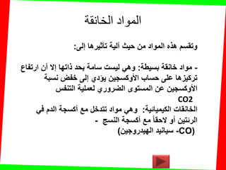 ‫الخانقة‬ ‫المواد‬
‫إلى‬ ‫تؤثٌرها‬ ‫آلٌة‬ ‫حٌث‬ ‫من‬ ‫المواد‬ ‫هذه‬ ‫وتمسم‬:
-‫بسٌطة‬ ‫خانمة‬ ‫مواد‬:‫ارتفاع‬ ‫أن‬ ‫إال‬ ‫ذاتها‬ ‫بحد‬ ‫سامة‬ ‫لٌست‬ ً‫وه‬
‫نسبة‬ ‫خفض‬ ‫إلى‬ ‫ٌإدي‬ ‫األوكسجٌن‬ ‫حساب‬ ‫على‬ ‫تركٌزها‬
‫التنفس‬ ‫لعملٌة‬ ‫الضروري‬ ‫المستوى‬ ‫عن‬ ‫األوكسجٌن‬
CO2
‫الكٌمٌائٌة‬ ‫الخانمات‬:‫مع‬ ‫تتدخل‬ ‫مواد‬ ً‫وه‬‫أكسجة‬ً‫ف‬ ‫الدم‬
‫مع‬ ‫الحما‬ ‫أو‬ ‫الرئتٌن‬‫أكسجة‬‫النسج‬-
‫الهٌدروجٌن‬ ‫سٌانٌد‬) -CO)
 