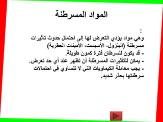 ‫المسرطنت‬ ‫المواد‬
:
‫تؤثٌرات‬ ‫حدوث‬ ‫احتمال‬ ‫إلى‬ ‫لها‬ ‫التعرض‬ ‫ٌإدي‬ ‫مواد‬ ً‫وه‬
‫مسرطنة‬(‫العطرٌة‬ ‫األمٌنات‬ ،‫األسبست‬ ،‫البنزول‬)
-‫طوٌلة‬ ‫كمون‬ ‫فترة‬ ‫للسرطان‬ ‫ٌكون‬ ‫لد‬.
-‫تعرض‬ ‫حد‬ ‫أي‬ ‫عند‬ ‫تظهر‬ ‫أن‬ ‫المسرطنة‬ ‫للتؤثٌرات‬ ‫ٌمكن‬.
-‫احتماالت‬ ً‫ف‬ ‫تتساوي‬ ‫ال‬ ً‫الت‬ ‫الكٌماوٌات‬ ‫معاملة‬ ‫ٌجب‬
‫شدٌد‬ ‫بحذر‬ ‫سرطنتها‬.
 