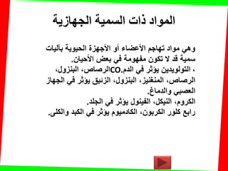 ‫الجهازيت‬ ‫السميت‬ ‫راث‬ ‫المواد‬
‫بآلٌات‬ ‫الحٌوٌة‬ ‫األجهزة‬ ‫أو‬ ‫األعضاء‬ ‫تهاجم‬ ‫مواد‬ ً‫وه‬
‫األحٌان‬ ‫بعض‬ ً‫ف‬ ‫مفهومة‬ ‫تكون‬ ‫ال‬ ‫لد‬ ‫سمٌة‬.
،‫البنزول‬ ،‫الرصاص‬CO ،‫الدم‬ ً‫ف‬ ‫ٌإثر‬ ‫التولوٌدٌن‬.
‫الجهاز‬ ً‫ف‬ ‫ٌإثر‬ ‫الزئبك‬ ،‫البنزول‬ ،‫المنغنٌز‬ ،‫الرصاص‬
‫والدماغ‬ ً‫العصب‬.
‫الجلد‬ ً‫ف‬ ‫ٌإثر‬ ‫الفٌنول‬ ،‫النٌكل‬ ،‫الكروم‬.
‫والكلى‬ ‫الكبد‬ ً‫ف‬ ‫ٌإثر‬ ‫الكادمٌوم‬ ،‫الكربون‬ ‫كلور‬ ‫رابع‬.
 