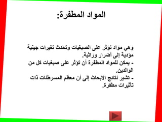‫المطفرة‬ ‫المواد‬:
‫جٌنٌة‬ ‫تغٌرات‬ ‫وتحدث‬ ‫الصبغٌات‬ ‫على‬ ‫تإثر‬ ‫مواد‬ ً‫وه‬
‫وراثٌة‬ ‫أضرار‬ ‫إلى‬ ‫مإدٌة‬.
-‫من‬ ‫كل‬ ‫صبغٌات‬ ‫على‬ ‫تإثر‬ ‫أن‬ ‫المطفرة‬ ‫للمواد‬ ‫ٌمكن‬
‫الوالدٌن‬.
-‫ذات‬ ‫المسرطنات‬ ‫معظم‬ ‫أن‬ ‫إلى‬ ‫األبحاث‬ ‫نتائج‬ ‫تشٌر‬
‫مطفرة‬ ‫تؤثٌرات‬.
 