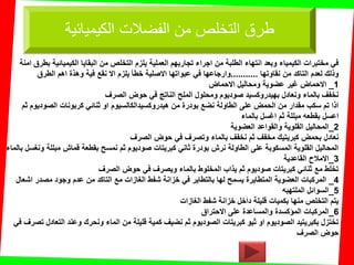 ‫اجراء‬ ‫من‬ ‫الطلبة‬ ‫انتهاء‬ ‫وبعد‬ ‫الكٌمٌاء‬ ‫مختبرات‬ ً‫ف‬‫امنة‬ ‫بطرق‬ ‫الكٌمٌائٌة‬ ‫البماٌا‬ ‫من‬ ‫التخلص‬ ‫ٌلزم‬ ‫العملٌة‬ ‫تجاربهم‬
‫نماوتها‬ ‫من‬ ‫التاكد‬ ‫لعدم‬ ‫وذلن‬...........‫وارجاعها‬‫الطرق‬ ‫اهم‬ ‫وهذة‬ ‫فٌة‬ ‫نمع‬ ‫اال‬ ‫ٌلزم‬ ‫خطؤ‬ ‫االصلٌة‬ ‫عبواتها‬ ً‫ف‬
1_‫االحماض‬ ‫ومحالٌل‬ ‫عضوٌة‬ ‫غٌر‬ ‫االحماض‬
‫الصرف‬ ‫حوض‬ ً‫ف‬ ‫الناتج‬ ‫الملح‬ ‫ومحلول‬ ‫صودٌوم‬ ‫بهٌدروكسٌد‬ ‫ونعادل‬ ‫بالماء‬ ‫نخفف‬
‫ثم‬ ‫الصودٌوم‬ ‫كربونات‬ ً‫ثنائ‬ ‫او‬ ‫هٌدروكسٌدالكالسٌوم‬ ‫من‬ ‫بودرة‬ ‫نضع‬ ‫الطاولة‬ ‫على‬ ‫الحمض‬ ‫من‬ ‫ممدار‬ ‫سكب‬ ‫تم‬ ‫اذا‬
‫بالماء‬ ‫اغسل‬ ‫ثم‬ ‫مبللة‬ ‫بمطعه‬ ‫اعسل‬
2_‫العضوٌة‬ ‫والمواعد‬ ‫الملوٌة‬ ‫المحالٌل‬
‫الصرف‬ ‫حوض‬ ً‫ف‬ ‫وتصرف‬ ‫بالماء‬ ‫نخفف‬ ‫ثم‬ ‫مخفف‬ ‫كبرٌتٌن‬ ‫بحمض‬ ‫نعادل‬
‫بالماء‬ ‫ونغسل‬ ‫مبللة‬ ‫لماش‬ ‫بمطعة‬ ‫نمسح‬ ‫ثم‬ ‫صودٌوم‬ ‫كبرٌتات‬ ً‫ثان‬ ‫بودرة‬ ‫نرش‬ ‫الطاولة‬ ‫على‬ ‫المسكوبة‬ ‫الملوٌة‬ ‫المحالٌل‬
3_‫الماعدٌة‬ ‫االمالح‬
ً‫ف‬ ‫وٌصرف‬ ‫بالماء‬ ‫المخلوط‬ ‫ٌذاب‬ ‫ثم‬ ‫صودٌوم‬ ‫كبرٌتات‬ ً‫ثنائ‬ ‫مع‬ ‫تخلط‬‫الصرف‬ ‫حوض‬
4_‫اشعال‬ ‫مصدر‬ ‫وجود‬ ‫عدم‬ ‫من‬ ‫التاكد‬ ‫مع‬ ‫الغازات‬ ‫شفط‬ ‫خزانة‬ ً‫ف‬ ‫بالتطاٌر‬ ‫لها‬ ‫ٌسمح‬ ‫المتطاٌرة‬ ‫العضوٌة‬ ‫المركبات‬
5_‫الملتهبه‬ ‫السوائل‬
‫الغازات‬ ‫شفط‬ ‫خزانة‬ ‫داخل‬ ‫للٌلة‬ ‫بكمٌات‬ ‫منها‬ ‫التخلص‬ ‫ٌتم‬
6_‫االحتراق‬ ‫على‬ ‫والمساعدة‬ ‫المإكسدة‬ ‫المركبات‬
ً‫ف‬ ‫تصرف‬ ‫التعادل‬ ‫وعند‬ ‫ونحرن‬ ‫الماء‬ ‫من‬ ‫للٌلة‬ ‫كمٌة‬ ‫نضٌف‬ ‫ثم‬ ‫الصودٌوم‬ ‫كبرٌتات‬ ‫ثٌو‬ ‫او‬ ‫الصودٌوم‬ ‫بكبرٌتٌد‬ ‫تختزل‬
‫الصرف‬ ‫حوض‬
‫الكيميائية‬ ‫الفضالت‬ ‫من‬ ‫التخلص‬ ‫طرق‬
 