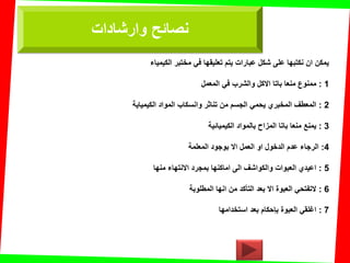 ‫الكٌمٌاء‬ ‫مختبر‬ ً‫ف‬ ‫تعلٌمها‬ ‫ٌتم‬ ‫عبارات‬ ‫شكل‬ ‫على‬ ‫نكتبها‬ ‫ان‬ ‫ٌمكن‬
1:‫المعمل‬ ً‫ف‬ ‫والشرب‬ ‫االكل‬ ‫باتا‬ ‫منعا‬ ‫ممنوع‬
2:‫الكٌمٌاٌة‬ ‫المواد‬ ‫وانسكاب‬ ‫تناثر‬ ‫من‬ ‫الجسم‬ ً‫ٌحم‬ ‫المخبري‬ ‫المعطف‬
3:‫الكٌمٌائٌة‬ ‫بالمواد‬ ‫المزاح‬ ‫باتا‬ ‫منعا‬ ‫ٌمنع‬
4:‫المعلمة‬ ‫بوجود‬ ‫اال‬ ‫العمل‬ ‫او‬ ‫الدخول‬ ‫عدم‬ ‫الرجاء‬
5:‫منها‬ ‫االنتهاء‬ ‫بمجرد‬ ‫اماكنها‬ ‫الى‬ ‫والكواشف‬ ‫العبوات‬ ‫اعٌدي‬
6:‫المطلوبة‬ ‫انها‬ ‫من‬ ‫التؤكد‬ ‫بعد‬ ‫اال‬ ‫العبوة‬ ً‫التفتح‬
7:‫استخدامها‬ ‫بعد‬ ‫بإحكام‬ ‫العبوة‬ ً‫اغلم‬
‫وارشادات‬ ‫نصائح‬
 