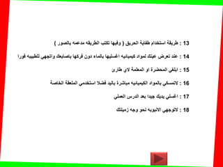 13:‫الحرٌك‬ ‫طفاٌة‬ ‫استخدام‬ ‫طرٌمة‬(‫بالصور‬ ‫مدعمه‬ ‫الطرٌمه‬ ‫تكتب‬ ‫وفٌها‬)
14:‫فورا‬ ‫للطبٌبه‬ ً‫واتجه‬ ‫باصابعن‬ ‫فركها‬ ‫دون‬ ‫بالماء‬ ‫اغسلٌها‬ ‫كٌمٌائٌه‬ ‫لمواد‬ ‫عٌنن‬ ‫تعرض‬ ‫عند‬
15:‫طارئ‬ ‫الي‬ ‫المعلمة‬ ‫او‬ ‫المحضرة‬ ً‫ابلغ‬
16:‫الخاصة‬ ‫الملعمة‬ ً‫استخدم‬ ‫فضال‬ ‫بالٌد‬ ‫مباشرة‬ ‫الكٌمٌائٌه‬ ‫بالمواد‬ ً‫التمسك‬
17:ً‫العمل‬ ‫الدرس‬ ‫بعد‬ ‫جٌدا‬ ‫ٌدٌن‬ ً‫اغسل‬
18:‫زمٌلتن‬ ‫وجه‬ ‫نحو‬ ‫االنبوبه‬ ً‫التوجه‬
 