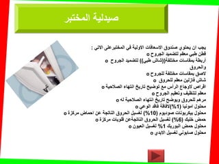 ً‫االت‬ ‫المختبرعلى‬ ً‫ف‬ ‫االولٌة‬ ‫االسعافات‬ ‫صندوق‬ ‫ٌحتوي‬ ‫ان‬ ‫ٌجب‬:
o ‫الجروح‬ ‫لتضمٌد‬ ‫معمم‬ ً‫طب‬ ‫لطن‬
o ‫مختلفة‬ ‫بمماسات‬ ‫أربطة‬((ً‫طب‬ ‫شاش‬))‫الجروح‬ ‫لتضمٌد‬
‫والحروق‬
o ‫للجروح‬ ‫مختلفة‬ ‫بمماسات‬ ‫الصك‬
o ‫للحروق‬ ‫معمم‬ ‫فازلٌن‬ ‫شاش‬
o ‫الصالحٌة‬ ‫انتهاء‬ ‫تارٌخ‬ ‫توضٌح‬ ‫مع‬ ‫الرأس‬ ‫الوجاع‬ ‫الراص‬
o ‫الجروح‬ ‫وتعمٌم‬ ‫لتنظٌف‬ ‫معمم‬
o ‫له‬ ‫الصالحٌة‬ ‫انتهاء‬ ‫تارٌخ‬ ‫وٌوضح‬ ‫للحروق‬ ‫مرهم‬
o ‫امونٌا‬ ‫محلول‬(1)%ً‫الوع‬ ‫فالد‬ ‫الفالة‬
o ‫صودٌوم‬ ‫بٌكربونات‬ ‫محلول‬(10)%‫مركزة‬ ‫احماض‬ ‫عن‬ ‫الناتجة‬ ‫الحروق‬ ‫لغسٌل‬
o ‫خلٌن‬ ‫حمض‬(6)%‫مركزة‬ ‫للوٌات‬ ‫الناتجةعن‬ ‫الحروق‬ ‫لغسٌل‬
o ‫البورٌن‬ ‫حمض‬ ‫محلول‬1%‫العٌون‬ ‫لغسٌل‬
o ‫االٌدي‬ ‫لغسٌل‬ ً‫صابون‬ ‫محلول‬
‫المختبر‬ ‫صٌدلٌة‬
 