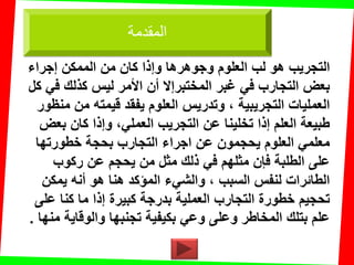 ‫العلوم‬ ‫لب‬ ‫هو‬ ‫التجرٌب‬‫إجراء‬ ‫الممكن‬ ‫من‬ ‫كان‬ ‫وإذا‬ ‫وجوهرها‬
‫كل‬ ً‫ف‬ ‫كذلن‬ ‫لٌس‬ ‫األمر‬ ‫أن‬ ‫المختبرإال‬ ‫غبر‬ ً‫ف‬ ‫التجارب‬ ‫بعض‬
‫منظور‬ ‫من‬ ‫لٌمته‬ ‫ٌفمد‬ ‫العلوم‬ ‫وتدرٌس‬ ، ‫التجرٌبٌة‬ ‫العملٌات‬
‫بعض‬ ‫كان‬ ‫وإذا‬ ،ً‫العمل‬ ‫التجرٌب‬ ‫عن‬ ‫تخلٌنا‬ ‫إذا‬ ‫العلم‬ ‫طبٌعة‬
‫خطورتها‬ ‫بحجة‬ ‫التجارب‬ ‫اجراء‬ ‫عن‬ ‫ٌحجمون‬ ‫العلوم‬ ً‫معلم‬
‫ركوب‬ ‫عن‬ ‫ٌحجم‬ ‫من‬ ‫مثل‬ ‫ذلن‬ ً‫ف‬ ‫مثلهم‬ ‫فإن‬ ‫الطلبة‬ ‫على‬
‫ٌمكن‬ ‫أنه‬ ‫هو‬ ‫هنا‬ ‫المإكد‬ ‫والشًء‬ ، ‫السبب‬ ‫لنفس‬ ‫الطائرات‬
‫على‬ ‫كنا‬ ‫ما‬ ‫إذا‬ ‫كبٌرة‬ ‫بدرجة‬ ‫العملٌة‬ ‫التجارب‬ ‫خطورة‬ ‫تحجٌم‬
‫منها‬ ‫والولاٌة‬ ‫تجنبها‬ ‫بكٌفٌة‬ ً‫وع‬ ‫وعلى‬ ‫المخاطر‬ ‫بتلن‬ ‫علم‬.
‫المقدمة‬
 