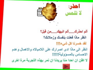 ETHER
‫احذرن‬ ‫ألم‬.....‫انبهن‬ ‫ألم‬.....‫من‬‫لبل؟‬
‫وزمالئن؟‬ ‫بنفسن‬ ‫فعلت‬ ‫ماذا‬ ‫انظر‬
‫شًء‬ ‫كل‬ ‫خسرنا‬ ‫لمد‬!!!
‫وعدم‬ ‫واالهمال‬ ‫الالمبااله‬ ‫على‬ ‫اصرارن‬ ‫ادى‬ ‫ماذا‬ ‫الى‬ ‫انظر‬
‫بالمسإولٌة‬ ‫االحساس‬!!!!!
‫ال‬‫بهذه‬ ‫نمر‬ ‫ان‬ ‫ٌرٌدنا‬ ‫منا‬ ‫احدا‬ ‫ان‬ ‫اظن‬‫اخرى‬ ‫مرة‬ ‫التجربة‬
‫احذر‬:
‫تلمس‬ ‫ال‬
 