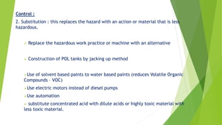 Control :
2. Substitution : this replaces the hazard with an action or material that is less
hazardous.
 Replace the hazardous work practice or machine with an alternative
 Construction of POL tanks by jacking up method
Use of solvent based paints to water based paints (reduces Volatile Organic
Compounds – VOC)
Use electric motors instead of diesel pumps
Use automation
 substitute concentrated acid with dilute acids or highly toxic material with
less toxic material.
 