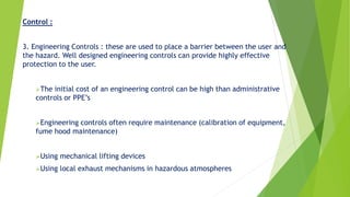 Control :
3. Engineering Controls : these are used to place a barrier between the user and
the hazard. Well designed engineering controls can provide highly effective
protection to the user.
The initial cost of an engineering control can be high than administrative
controls or PPE’s
Engineering controls often require maintenance (calibration of equipment,
fume hood maintenance)
Using mechanical lifting devices
Using local exhaust mechanisms in hazardous atmospheres
 