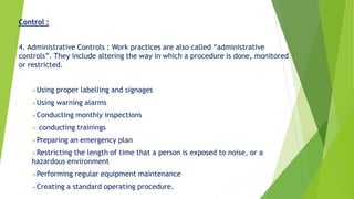 Control :
4. Administrative Controls : Work practices are also called “administrative
controls”. They include altering the way in which a procedure is done, monitored
or restricted.
Using proper labelling and signages
Using warning alarms
Conducting monthly inspections
 conducting trainings
Preparing an emergency plan
Restricting the length of time that a person is exposed to noise, or a
hazardous environment
Performing regular equipment maintenance
Creating a standard operating procedure.
 
