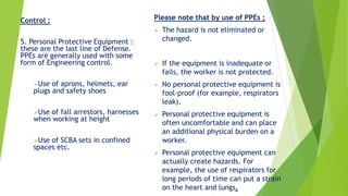 Control :
5. Personal Protective Equipment :
these are the last line of Defense.
PPEs are generally used with some
form of Engineering control.
Use of aprons, helmets, ear
plugs and safety shoes
Use of fall arrestors, harnesses
when working at height
Use of SCBA sets in confined
spaces etc.
Please note that by use of PPEs ;
 The hazard is not eliminated or
changed.
 If the equipment is inadequate or
fails, the worker is not protected.
 No personal protective equipment is
fool-proof (for example, respirators
leak).
 Personal protective equipment is
often uncomfortable and can place
an additional physical burden on a
worker.
 Personal protective equipment can
actually create hazards. For
example, the use of respirators for
long periods of time can put a strain
on the heart and lungs.
 