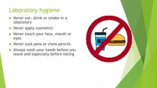 Laboratory hygiene
 Never eat, drink or smoke in a
laboratory
 Never apply cosmetics
 Never touch your face, mouth or
eyes
 Never suck pens or chew pencils
 Always wash your hands before you
leave and especially before eating
 